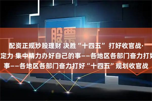 配资正规炒股理财 决胜“十四五” 打好收官战·新华全媒头条|保持战略定力 集中精力办好自己的事——各地区各部门奋力打好“十四五”规划收官战