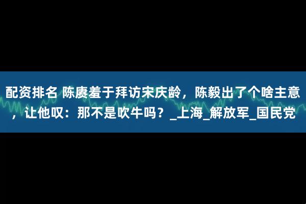 配资排名 陈赓羞于拜访宋庆龄，陈毅出了个啥主意，让他叹：那不是吹牛吗？_上海_解放军_国民党