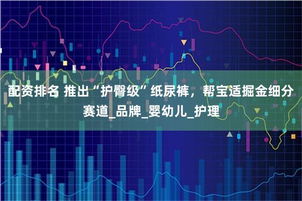 配资排名 推出“护臀级”纸尿裤，帮宝适掘金细分赛道_品牌_婴幼儿_护理