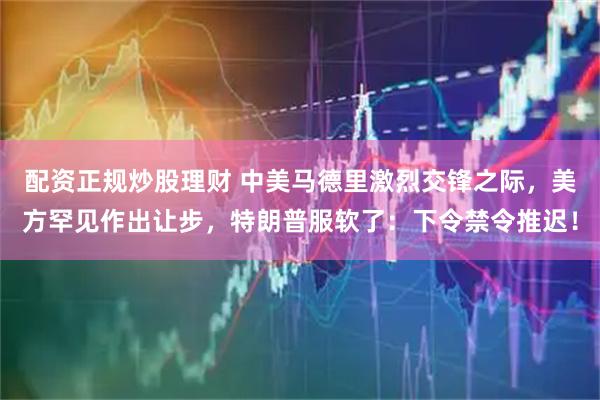 配资正规炒股理财 中美马德里激烈交锋之际，美方罕见作出让步，特朗普服软了：下令禁令推迟！
