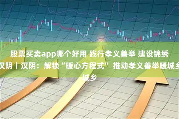 股票买卖app哪个好用 践行孝义善举 建设锦绣汉阴丨汉阴：解锁“暖心方程式” 推动孝义善举暖城乡