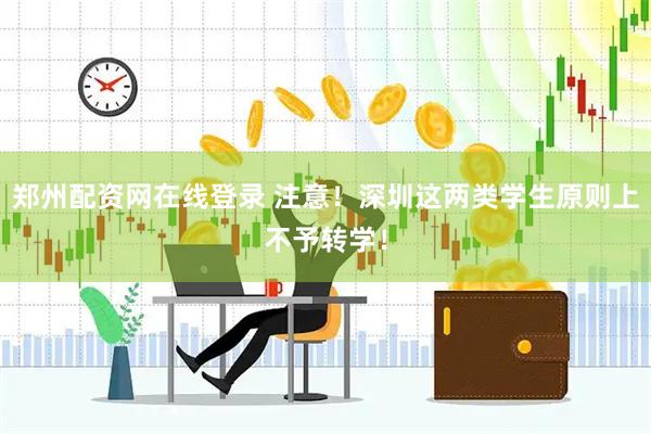 郑州配资网在线登录 注意！深圳这两类学生原则上不予转学！