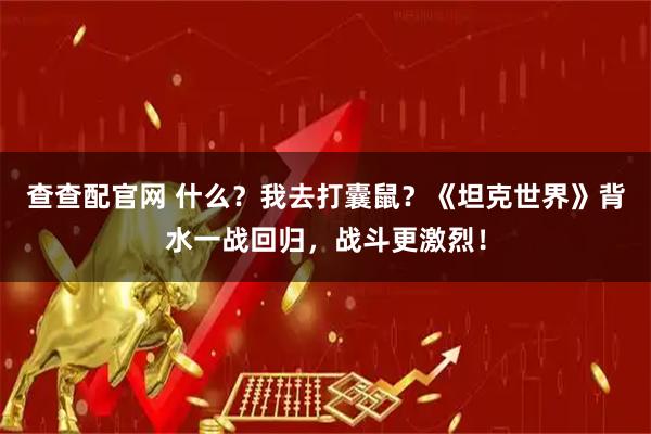 查查配官网 什么？我去打囊鼠？《坦克世界》背水一战回归，战斗更激烈！