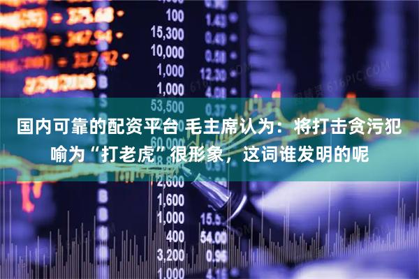 国内可靠的配资平台 毛主席认为：将打击贪污犯喻为“打老虎”很形象，这词谁发明的呢