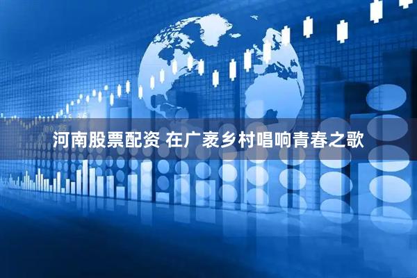 河南股票配资 在广袤乡村唱响青春之歌